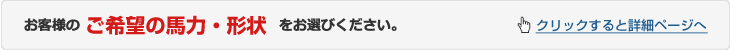 お客様のご希望の馬力と形状をお選びください　クリックすると価格ページへ